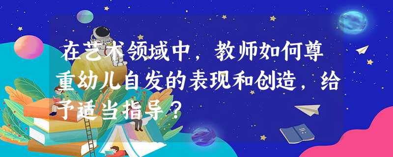 在艺术领域中,教师如何尊重幼儿自发的表现和创造,给予适当指导? 在艺术领域中,教师如何尊重幼儿自发的表现和创造,给予适当指导?