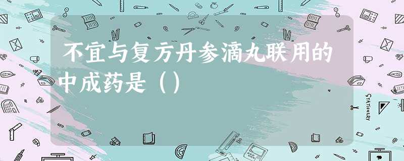 不宜与复方丹参滴丸联用的中成药是() 不宜与复方丹参滴丸联用的中成药是()