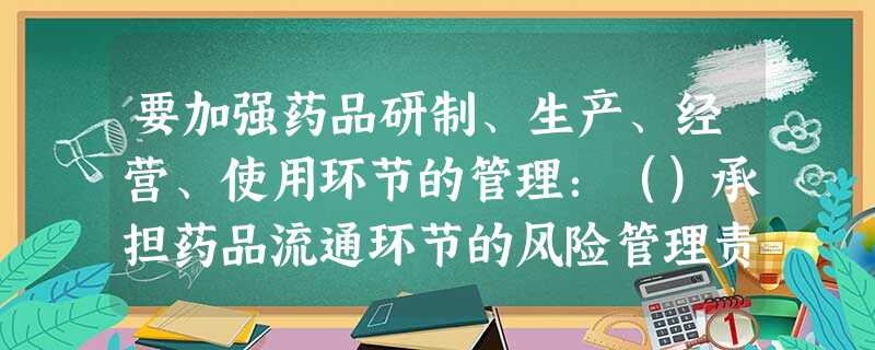 要加强药品研制、生产、经营、使用环节的管理:()承担药品流通环节的风险管理责任 要加强药品研制、生产、经营、使用环节的管理:()承担药品流通环节的风险管理责任