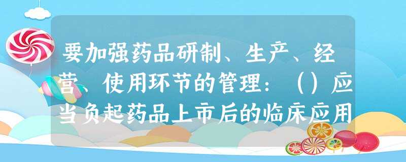 要加强药品研制、生产、经营、使用环节的管理:()应当负起药品上市后的临床应用安全信息,及时完善、修订 要加强药品研制、生产、经营、使用环节的管理:()应当负起药品上市后的临床应用安全信息,及时完善、修订