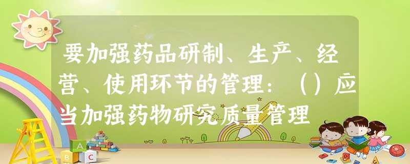 要加强药品研制、生产、经营、使用环节的管理:()应当加强药物研究质量管理 要加强药品研制、生产、经营、使用环节的管理:()应当加强药物研究质量管理