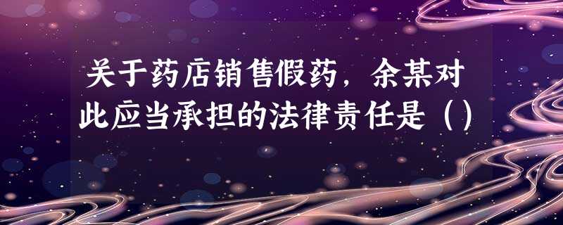 关于药店销售假药,余某对此应当承担的法律责任是() 关于药店销售假药,余某对此应当承担的法律责任是()