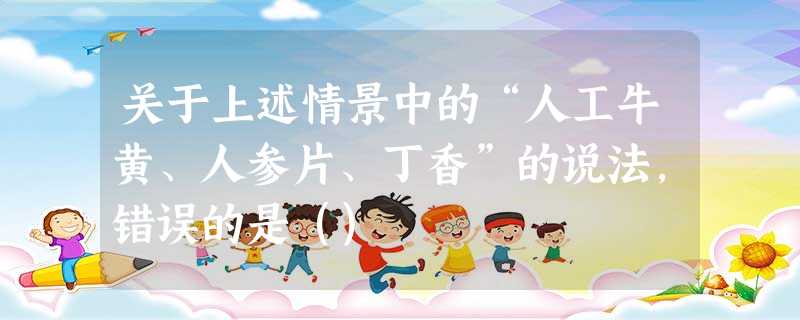 关于上述情景中的“人工牛黄、人参片、丁香”的说法,错误的是() 关于上述情景中的“人工牛黄、人参片、丁香”的说法,错误的是()