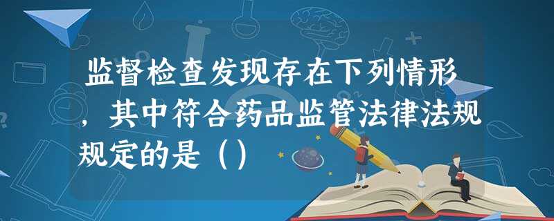 监督检查发现存在下列情形,其中符合药品监管法律法规规定的是() 监督检查发现存在下列情形,其中符合药品监管法律法规规定的是()
