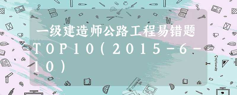 一级建造师公路工程易错题TOP10(2015-6-10) 一级建造师公路工程易错题TOP10(2015-6-10)