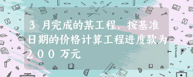 3月完成的某工程,按基准日期的价格计算工程进度款为200万元 3月完成的某工程,按基准日期的价格计算工程进度款为200万元