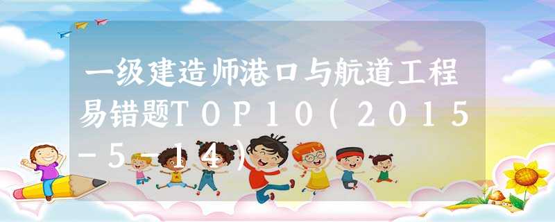 一级建造师港口与航道工程易错题TOP10(2015-5-14) 一级建造师港口与航道工程易错题TOP10(2015-5-14)