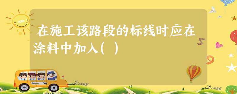在施工该路段的标线时应在涂料中加入() 在施工该路段的标线时应在涂料中加入()
