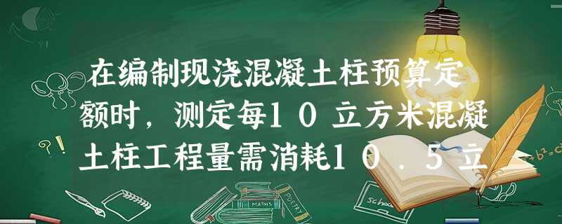 在编制现浇混凝土柱预算定额时,测定每10立方米混凝土柱工程量需消耗10.5立方米的混凝土现场采用5 在编制现浇混凝土柱预算定额时,测定每10立方米混凝土柱工程量需消耗10.5立方米的混凝土现场采用5