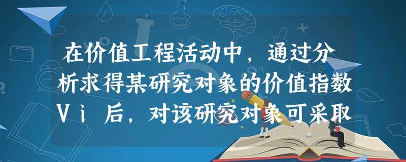 在价值工程活动中,通过分析求得某研究对象的价值指数Vi后,对该研究对象可采取的策略是( & 在价值工程活动中,通过分析求得某研究对象的价值指数Vi后,对该研究对象可采取的策略是( &