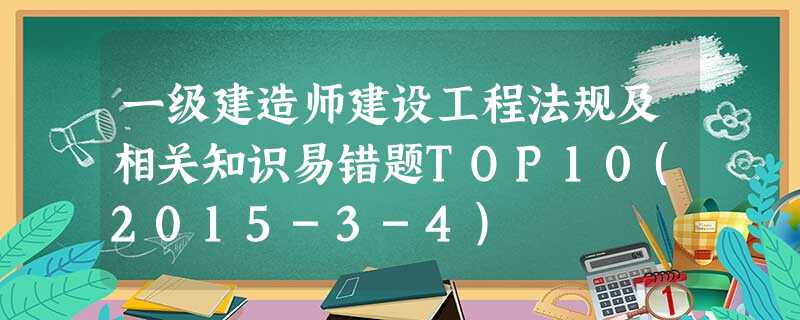 一级建造师建设工程法规及相关知识易错题TOP10(2015-3-4) 一级建造师建设工程法规及相关知识易错题TOP10(2015-3-4)