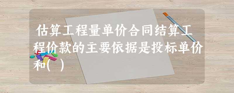 估算工程量单价合同结算工程价款的主要依据是投标单价和() 估算工程量单价合同结算工程价款的主要依据是投标单价和()