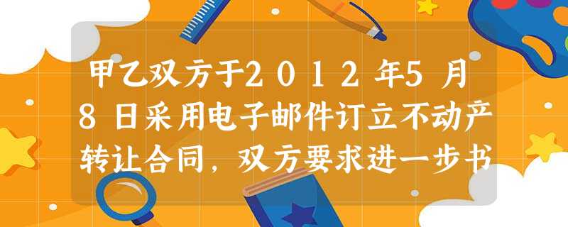 甲乙双方于2012年5月8日采用电子邮件订立不动产转让合同,双方要求进一步书面确认和公证,并于201 甲乙双方于2012年5月8日采用电子邮件订立不动产转让合同,双方要求进一步书面确认和公证,并于201