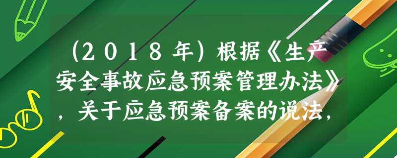 (2018年)根据《生产安全事故应急预案管理办法》,关于应急预案备案的说法,正确的是() (2018年)根据《生产安全事故应急预案管理办法》,关于应急预案备案的说法,正确的是()