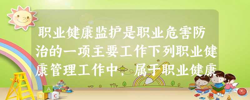 职业健康监护是职业危害防治的一项主要工作下列职业健康管理工作中,属于职业健康监护工作内容的是() 职业健康监护是职业危害防治的一项主要工作下列职业健康管理工作中,属于职业健康监护工作内容的是()