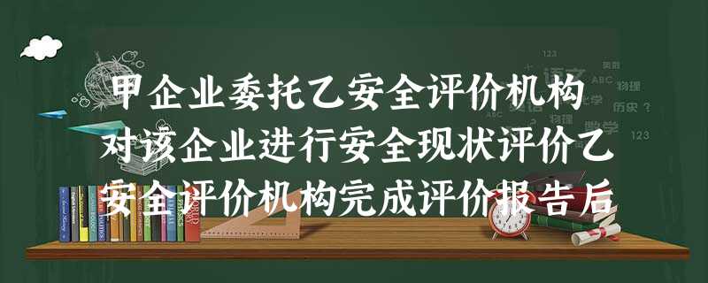 甲企业委托乙安全评价机构对该企业进行安全现状评价乙安全评价机构完成评价报告后提交报告评审的内容摘 甲企业委托乙安全评价机构对该企业进行安全现状评价乙安全评价机构完成评价报告后提交报告评审的内容摘