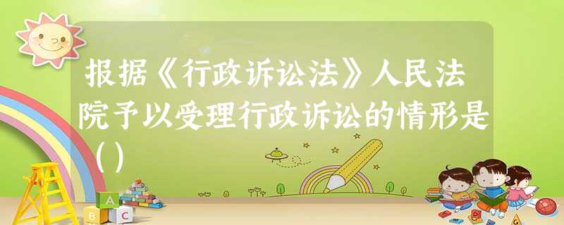 报据《行政诉讼法》人民法院予以受理行政诉讼的情形是() 报据《行政诉讼法》人民法院予以受理行政诉讼的情形是()