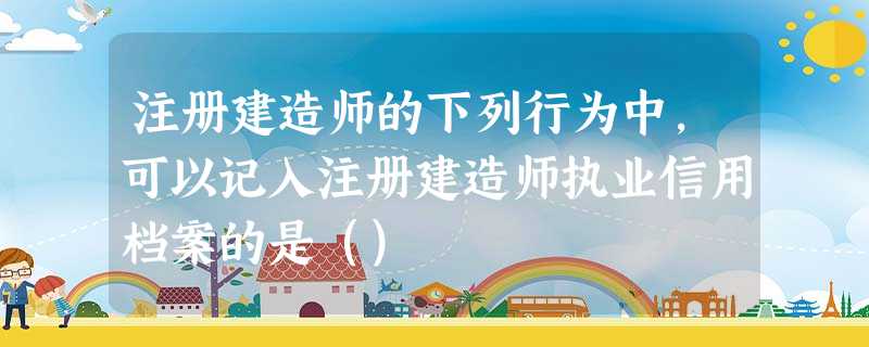 注册建造师的下列行为中,可以记入注册建造师执业信用档案的是() 注册建造师的下列行为中,可以记入注册建造师执业信用档案的是()