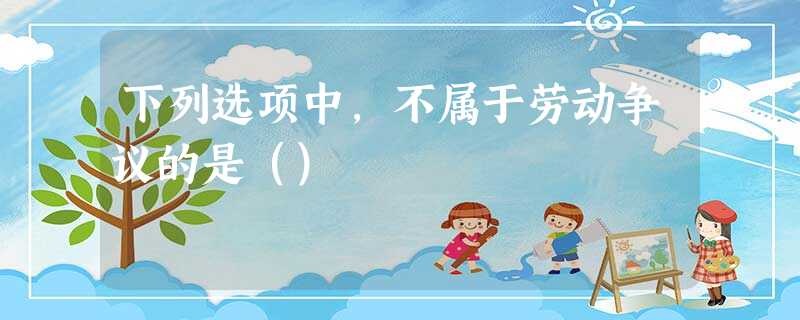 下列选项中,不属于劳动争议的是() 下列选项中,不属于劳动争议的是()