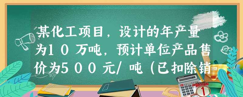 某化工项目,设计的年产量为10万吨,预计单位产品售价为500元/吨(已扣除销售税金及附加、增值税), 某化工项目,设计的年产量为10万吨,预计单位产品售价为500元/吨(已扣除销售税金及附加、增值税),