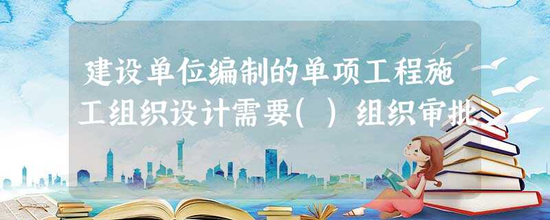 建设单位编制的单项工程施工组织设计需要()组织审批 建设单位编制的单项工程施工组织设计需要()组织审批