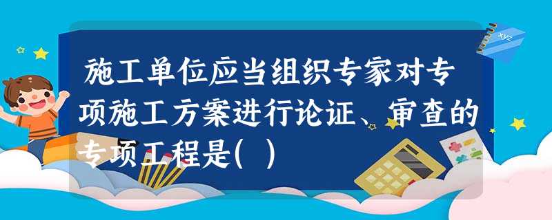 施工单位应当组织专家对专项施工方案进行论证、审查的专项工程是() 施工单位应当组织专家对专项施工方案进行论证、审查的专项工程是()