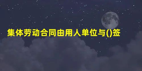 集体劳动合同由用人单位与()签订 集体劳动合同由用人单位与()签订