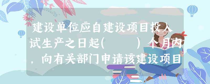 建设单位应自建设项目投入试生产之日起( )个月内,向有关部门申请该建设项目需要配套建设的 建设单位应自建设项目投入试生产之日起( )个月内,向有关部门申请该建设项目需要配套建设的