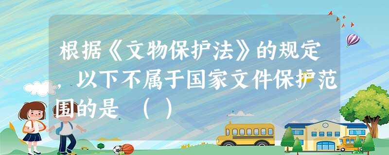 根据《文物保护法》的规定,以下不属于国家文件保护范围的是 () 根据《文物保护法》的规定,以下不属于国家文件保护范围的是 ()