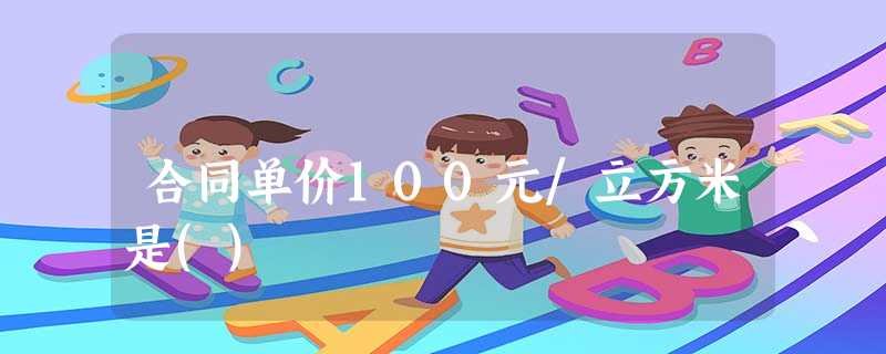 合同单价100元/立方米是() 合同单价100元/立方米是()