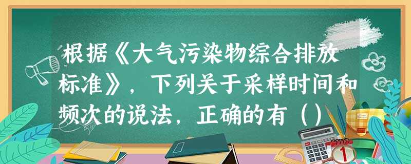 根据《大气污染物综合排放标准》,下列关于采样时间和频次的说法,正确的有() 根据《大气污染物综合排放标准》,下列关于采样时间和频次的说法,正确的有()