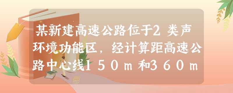 某新建高速公路位于2类声环境功能区,经计算距高速公路中心线150m和360m处夜间噪声贡献值分别为5 某新建高速公路位于2类声环境功能区,经计算距高速公路中心线150m和360m处夜间噪声贡献值分别为5