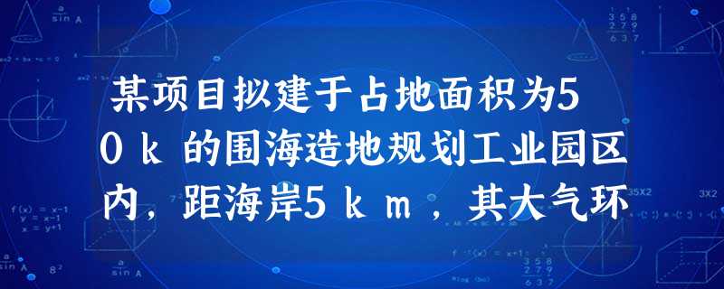 某项目拟建于占地面积为50k的围海造地规划工业园区内,距海岸5km,其大气环境影响评价工作等级为二级 某项目拟建于占地面积为50k的围海造地规划工业园区内,距海岸5km,其大气环境影响评价工作等级为二级