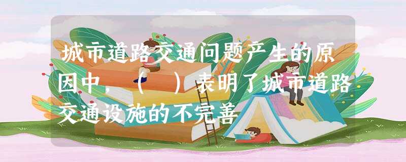 城市道路交通问题产生的原因中,( )表明了城市道路交通设施的不完善 城市道路交通问题产生的原因中,( )表明了城市道路交通设施的不完善