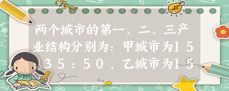 两个城市的第一、二、三产业结构分别为:甲城市为15:35:50,乙城市为15:45:40下列哪项表 两个城市的第一、二、三产业结构分别为:甲城市为15:35:50,乙城市为15:45:40下列哪项表
