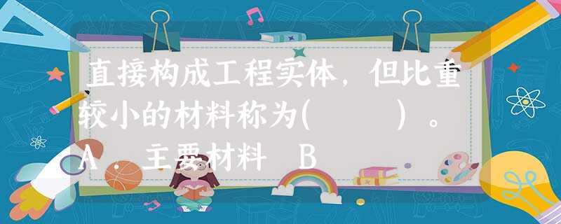 直接构成工程实体,但比重较小的材料称为( )。 A.主要材料 B 直接构成工程实体,但比重较小的材料称为( )。 A.主要材料 B