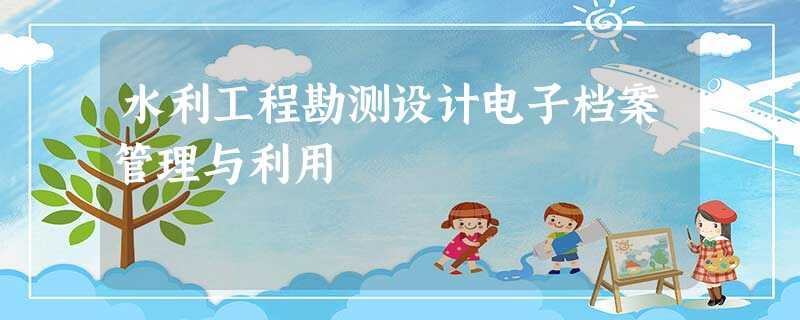 水利工程勘测设计电子档案管理与利用 水利工程勘测设计电子档案管理与利用