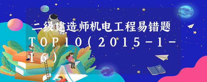 二级建造师机电工程易错题TOP10(2015-1-16) 二级建造师机电工程易错题TOP10(2015-1-16)