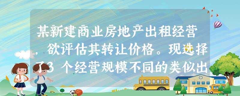 某新建商业房地产出租经营,欲评估其转让价格。现选择了3个经营规模不同的类似出租商业房地产作为 某新建商业房地产出租经营,欲评估其转让价格。现选择了3个经营规模不同的类似出租商业房地产作为