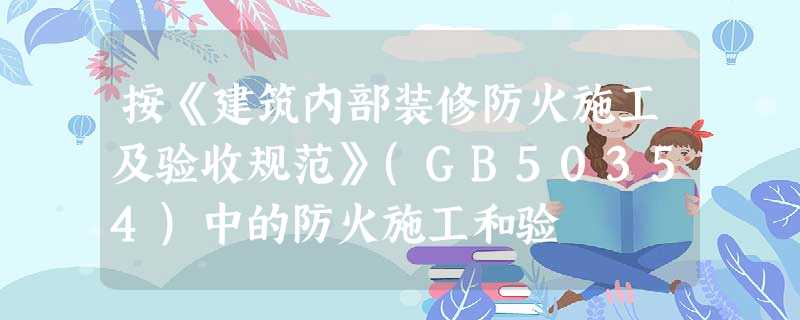 按《建筑内部装修防火施工及验收规范》(GB50354)中的防火施工和验 按《建筑内部装修防火施工及验收规范》(GB50354)中的防火施工和验