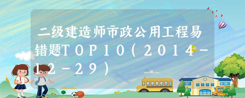 二级建造师市政公用工程易错题TOP10(2014-12-29) 二级建造师市政公用工程易错题TOP10(2014-12-29)