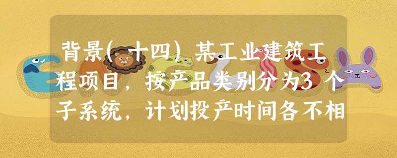 背景(十四)某工业建筑工程项目,按产品类别分为3个子系统,计划投产时间各不相同;每个子系统均由原 背景(十四)某工业建筑工程项目,按产品类别分为3个子系统,计划投产时间各不相同;每个子系统均由原