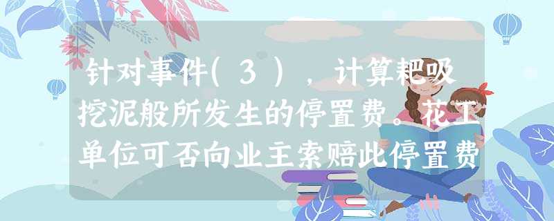 针对事件(3),计算耙吸挖泥般所发生的停置费。花工单位可否向业主索赔此停置费?并说明理由。 针对事件(3),计算耙吸挖泥般所发生的停置费。花工单位可否向业主索赔此停置费?并说明理由。