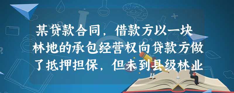 某贷款合同,借款方以一块林地的承包经营权向贷款方做了抵押担保,但未到县级林业主管部门办理 某贷款合同,借款方以一块林地的承包经营权向贷款方做了抵押担保,但未到县级林业主管部门办理