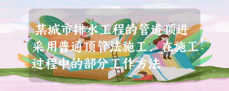 某城市排水工程的管道顶进采用普通顶管法施工,在施工过程中的部分工作方法 某城市排水工程的管道顶进采用普通顶管法施工,在施工过程中的部分工作方法