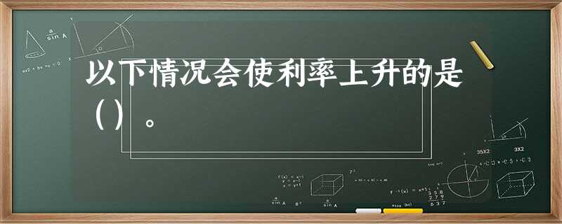 以下情况会使利率上升的是()。 以下情况会使利率上升的是()。