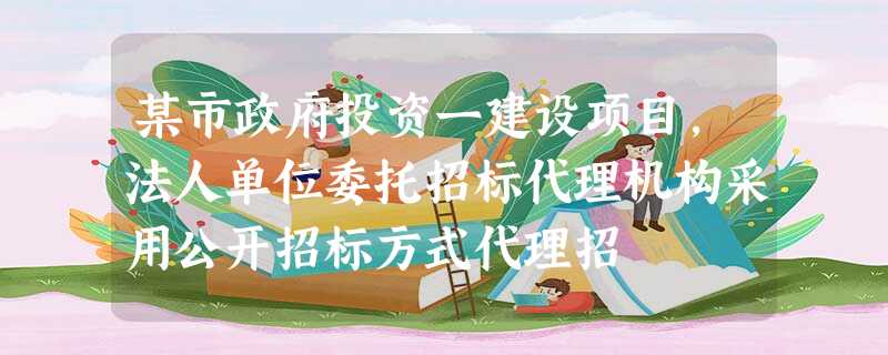 某市政府投资一建设项目,法人单位委托招标代理机构采用公开招标方式代理招 某市政府投资一建设项目,法人单位委托招标代理机构采用公开招标方式代理招