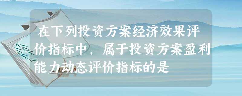 在下列投资方案经济效果评价指标中,属于投资方案盈利能力动态评价指标的是 在下列投资方案经济效果评价指标中,属于投资方案盈利能力动态评价指标的是