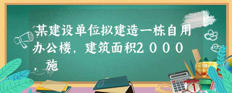 某建设单位拟建造一栋自用办公楼,建筑面积2000㎡,施 某建设单位拟建造一栋自用办公楼,建筑面积2000㎡,施