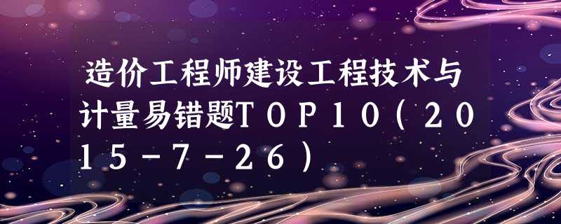 造价工程师建设工程技术与计量易错题TOP10(2015-7-26) 造价工程师建设工程技术与计量易错题TOP10(2015-7-26)